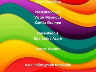 Liceo Carmelita
Presentado por:
Víctor Manrique
Camila Ocampo
Presentado a:
Elsa Yadira Acero
Grado: Decimo
o.v.a :niños grado transición
 