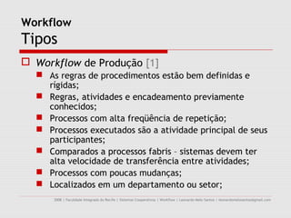 Workflow
Tipos
 Workflow de Produção [1]
   As regras de procedimentos estão bem definidas e
    rígidas;
   Regras, atividades e encadeamento previamente
    conhecidos;
   Processos com alta freqüência de repetição;
   Processos executados são a atividade principal de seus
    participantes;
   Comparados a processos fabris – sistemas devem ter
    alta velocidade de transferência entre atividades;
   Processos com poucas mudanças;
   Localizados em um departamento ou setor;
      2008 | Faculdade Integrada do Recife | Sistemas Cooperativos | Workflow | Leonardo Melo Santos | leonardomelosantos@gmail.com
 