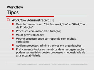 Workflow
Tipos
 Workflow Administrativo [1]
   Meio termo entre um “Ad hoc workflow" e “Workflow
    de Produção“;
   Processos com maior estruturação;
   Maior previsibilidade;
   Mesmo processo pode ser repetido sem muitas
    variações;
   Apóiam processos administrativos em organizações;
   Praticamente todos os membros de uma organização
    podem ser usuários destes processos – necessidade de
    alta escalabilidade.

      2008 | Faculdade Integrada do Recife | Sistemas Cooperativos | Workflow | Leonardo Melo Santos | leonardomelosantos@gmail.com
 
