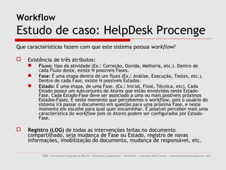 Workflow
Estudo de caso: HelpDesk Procenge
Que características fazem com que este sistema possua workflow?

   Existência de três atributos:
       Fluxo: tipo da atividade (Ex.: Correção, Dúvida, Melhoria, etc.). Dentro de
        cada Fluxo deste, existe N possíveis Fases.
       Fase: É uma etapa dentro de um fluxo (Ex.: Análise, Execução, Testes, etc.).
        Dentro de cada Fase, existe N possíveis Estados.
       Estado: É uma etapa, de uma Fase. (Ex.: Inicial, Final, Técnica, etc). Cada
        Estado possui um subconjunto de Atores que estão envolvidos neste Estado-
        Fase. Cada Estado-Fase deve ser associado a uma ou mais possíveis próximos
        Estados-Fases. É neste momento que percebemos o workflow, pois o usuário do
        sistema irá passar o documento em questão para uma próxima Fase, e neste
        momento ele escolhe para qual quer encaminhar. É possível perceber mais uma
        característica do workflow pois os Atores podem ser configurados por Estado-
        Fase.

   Registro (LOG) de todas as intervenções feitas no documento
    compartilhado, seja mudança de Fase ou Estado, registro de novas
    informações, imobilização do documento, mudança de responsável, etc.

          2008 | Faculdade Integrada do Recife | Sistemas Cooperativos | Workflow | Leonardo Melo Santos | leonardomelosantos@gmail.com
 