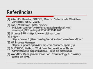 Referências
[1] ARAÚJO, Renata; BORGES, Marcos. Sistemas de Workflow:
     Conceitos. UFRJ, 2003.
[2] Lotus Workflow - http://www-
     142.ibm.com/software/dre/ecatalog/detail.wss?
     locale=pt_BR&synkey=X105931T39413M71
[3] Ultimus BPM – http://www.ultimus.com
[4] i-Flow -
     http://www.fujitsu.com/sg/services/software/workflow/
[5] HP Process Manager
     http://support.openview.hp.com/encore/hppm.jsp
[6] DUITSHOF, Mathijs. Workflow Automation in Three
     Administrative Organizations. (Tese de Mestrado)
[7] Workflow Management Coalition. Terminology & Glossary.
     Junho de 1996.

        2008 | Faculdade Integrada do Recife | Sistemas Cooperativos | Workflow | Leonardo Melo Santos | leonardomelosantos@gmail.com
 