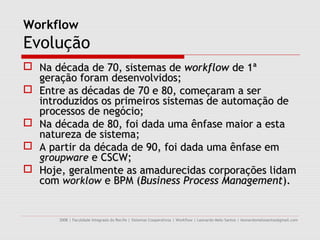 Workflow
Evolução
 Na década de 70, sistemas de workflow de 1ª
  geração foram desenvolvidos;
 Entre as décadas de 70 e 80, começaram a ser
  introduzidos os primeiros sistemas de automação de
  processos de negócio;
 Na década de 80, foi dada uma ênfase maior a esta
  natureza de sistema;
 A partir da década de 90, foi dada uma ênfase em
  groupware e CSCW;
 Hoje, geralmente as amadurecidas corporações lidam
  com worklow e BPM (Business Process Management).


      2008 | Faculdade Integrada do Recife | Sistemas Cooperativos | Workflow | Leonardo Melo Santos | leonardomelosantos@gmail.com
 