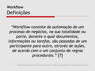 Workflow
Definições

  “Workflow consiste da automação de um
 processo de negócios, na sua totalidade ou
     parte, durante o qual documentos,
informações ou tarefas, são passadas de um
 participante para outro, através de ações,
   de acordo com o um conjunto de regras
              procedurais.” [7]

     2008 | Faculdade Integrada do Recife | Sistemas Cooperativos | Workflow | Leonardo Melo Santos | leonardomelosantos@gmail.com
 