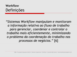 Workflow
Definições

“Sistemas Workflow manipulam e monitoram
  a informação relativa ao fluxo de trabalho
    para gerenciar, coordenar e controlar o
 trabalho mais eficientemente, minimizando
 o problema da coordenação do trabalho nos
          processos de negócios.” [6]


     2008 | Faculdade Integrada do Recife | Sistemas Cooperativos | Workflow | Leonardo Melo Santos | leonardomelosantos@gmail.com
 