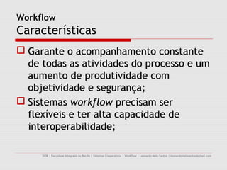 Workflow
Características
 Garante o acompanhamento constante
  de todas as atividades do processo e um
  aumento de produtividade com
  objetividade e segurança;
 Sistemas workflow precisam ser
  flexíveis e ter alta capacidade de
  interoperabilidade;

     2008 | Faculdade Integrada do Recife | Sistemas Cooperativos | Workflow | Leonardo Melo Santos | leonardomelosantos@gmail.com
 
