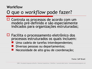Workflow
O que o workflow pode fazer?
 Controla os processos de acordo com um
  modelo pré-definido e são especialmente
  indicados para organizações estruturadas;

 Facilita o processamento eletrônico dos
  processos estruturados os quais incluem:
     Uma cadeia de tarefas interdependentes;
     Diversas pessoas ou departamentos;
     Necessidade de alto grau de coordenação;

                                                                                                         Fonte: SAP Brasil

      2008 | Faculdade Integrada do Recife | Sistemas Cooperativos | Workflow | Leonardo Melo Santos | leonardomelosantos@gmail.com
 