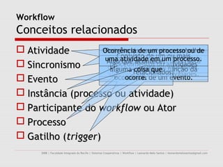 Workflow
Conceitos relacionados
 Atividade         Conjunto queeventos que ocorrem
                    Ocorrência deexecuta o trabalho
                     Recurso de um processo ou de
                     representado de um ouinstância
                       sob aser visto em um mais
                          Conjunto
                     uma atividadepor uma devido à
                      Conceito é abordado processo.
                      Algo responsabilidade de um
                      Pode que acontece, atividades
                                      como uma regra
 Sincronismo          procedimentos ou workflow.
                       existência de sincronismo de
                      de atividade Ator. função da
                                     de um
                       que é avaliada em
                       alguma relacionados.
                                coisa que
                      informações entre atividades.
 Evento                 ocorrência de um evento.
                            ocorre.

 Instância (processo ou atividade)
 Participante do workflow ou Ator
 Processo
 Gatilho (trigger)
      2008 | Faculdade Integrada do Recife | Sistemas Cooperativos | Workflow | Leonardo Melo Santos | leonardomelosantos@gmail.com
 