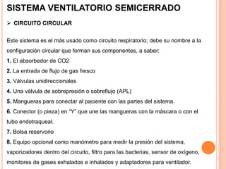 Este sistema es el más usado como circuito respiratorio; debe su nombre a la
configuración circular que forman sus componentes, a saber:
1. El absorbedor de CO2
2. La entrada de flujo de gas fresco
3. Válvulas unidireccionales
4. Una válvula de sobrepresión o sobreflujo (APL)
5. Mangueras para conectar al paciente con las partes del sistema.
6. Conector (o pieza) en “Y” que une las mangueras con la máscara o con el
tubo endotraqueal.
7. Bolsa reservorio
8. Equipo opcional como manómetro para medir la presión del sistema,
vaporizadores dentro del circuito, filtro para las bacterias, sensor de oxígeno,
monitores de gases exhalados e inhalados y adaptadores para ventilador.
SISTEMA VENTILATORIO SEMICERRADO
 CIRCUITO CIRCULAR
 