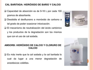 CAL BARITADA: HIDRÓXIDO DE BARIO Y CALCIO
 Capacidad de absorción es de 9-18 L por cada 100
gramos de absorbente.
 Desdobla el desfluorano a monóxido de carbono a
tal grado de poder ocasionar intoxicación.
 El mecanismo de neutralización del ácido carbónico
y los productos de la degradación son los mismos
que con el uso de cal sodada.
AMSORB: HIDRÓXIDO DE CALCIO Y CLORURO DE
CALCIO
 Es más inerte que la cal sodada y la cal baritada lo
cual da lugar a una menor degradación de
anestésicos volátiles.
 
