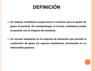 DEFINICIÓN
 Un sistema ventilatorio proporciona el conducto para el aporte de
gases al paciente. En anestesiología, el circuito ventilatorio enlaza
al paciente con la máquina de anestesia.
 Un circuito anestésico es el conjunto de elementos que permite la
conducción de gases y/o vapores anestésicos, terminando en un
intercambio gaseoso.
 