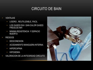 CIRCUITO DE BAIN

•   VENTAJAS
     • LIGERO , REUTILIZABLE, FACIL
     • LOS GASES EXH DAN CALOR GASES
       FRESCOS INH
     • MINIMA RESISTENCIA Y ESPACIO
       MUERTO
•   RIESGOS
     • DESCONEXION
     • ACODAMIENTO MANGUERA INTERNA
     • HIPERCAPNIA
     • HIPOXEMIA
•   VALORACION DE LA INTEGRIDAD CIRCUITO
 