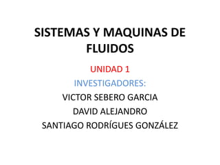SISTEMAS Y MAQUINAS DE FLUIDOS UNIDAD 1 INVESTIGADORES: VICTOR SEBERO GARCIA DAVID ALEJANDRO SANTIAGO RODRÍGUES GONZÁLEZ 