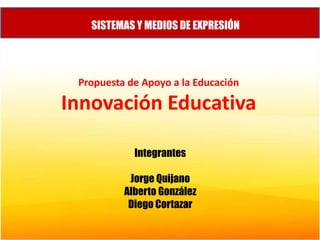 SISTEMAS Y MEDIOS DE EXPRESIÓN Propuesta de Apoyo a la Educación Innovación Educativa Integrantes Jorge Quijano Alberto González Diego Cortazar 