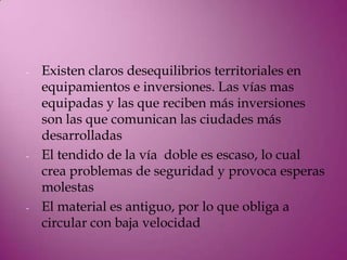 -   Existen claros desequilibrios territoriales en
    equipamientos e inversiones. Las vías mas
    equipadas y las que reciben más inversiones
    son las que comunican las ciudades más
    desarrolladas
-   El tendido de la vía doble es escaso, lo cual
    crea problemas de seguridad y provoca esperas
    molestas
-   El material es antiguo, por lo que obliga a
    circular con baja velocidad
 