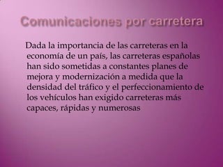 Dada la importancia de las carreteras en la
economía de un país, las carreteras españolas
han sido sometidas a constantes planes de
mejora y modernización a medida que la
densidad del tráfico y el perfeccionamiento de
los vehículos han exigido carreteras más
capaces, rápidas y numerosas
 