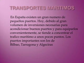En España existen un gran numero de
pequeños puertos. Hoy, debido al gran
volumen de inversiones necesarias para
acondicionar buenos puertos y para equiparlos
convenientemente, se tiende a concentrar el
trafico marítimo a unos pocos puntos. Los
puertos importantes son los de
Bilbao, Tarragona y Algeciras
 