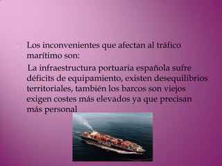-   Los inconvenientes que afectan al tráfico
    marítimo son:
    La infraestructura portuaria española sufre
    déficits de equipamiento, existen desequilibrios
    territoriales, también los barcos son viejos
    exigen costes más elevados ya que precisan
    más personal
 