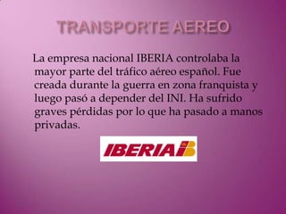 La empresa nacional IBERIA controlaba la
mayor parte del tráfico aéreo español. Fue
creada durante la guerra en zona franquista y
luego pasó a depender del INI. Ha sufrido
graves pérdidas por lo que ha pasado a manos
privadas.
 