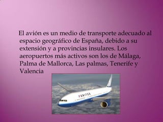 El avión es un medio de transporte adecuado al
espacio geográfico de España, debido a su
extensión y a provincias insulares. Los
aeropuertos más activos son los de Málaga,
Palma de Mallorca, Las palmas, Tenerife y
Valencia
 