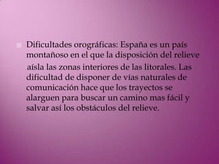    Dificultades orográficas: España es un país
    montañoso en el que la disposición del relieve
    aísla las zonas interiores de las litorales. Las
    dificultad de disponer de vías naturales de
    comunicación hace que los trayectos se
    alarguen para buscar un camino mas fácil y
    salvar así los obstáculos del relieve.
 