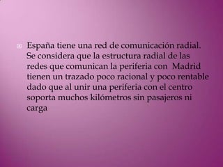    España tiene una red de comunicación radial.
    Se considera que la estructura radial de las
    redes que comunican la periferia con Madrid
    tienen un trazado poco racional y poco rentable
    dado que al unir una periferia con el centro
    soporta muchos kilómetros sin pasajeros ni
    carga
 