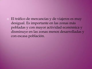    El tráfico de mercancías y de viajeros es muy
    desigual. Es importante en las zonas más
    pobladas y con mayor actividad económica y
    disminuye en las zonas menos desarrolladas y
    con escasa población.
 