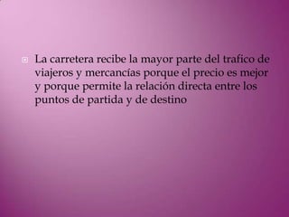    La carretera recibe la mayor parte del trafico de
    viajeros y mercancías porque el precio es mejor
    y porque permite la relación directa entre los
    puntos de partida y de destino
 