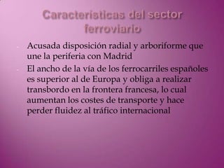 -   Acusada disposición radial y arboriforme que
    une la periferia con Madrid
-   El ancho de la vía de los ferrocarriles españoles
    es superior al de Europa y obliga a realizar
    transbordo en la frontera francesa, lo cual
    aumentan los costes de transporte y hace
    perder fluidez al tráfico internacional
 