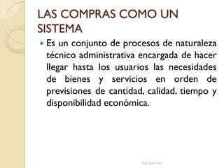LAS COMPRAS COMO UN
SISTEMA
   Es un conjunto de procesos de naturaleza
    técnico administrativa encargada de hacer
    llegar hasta los usuarios las necesidades
    de bienes y servicios en orden de
    previsiones de cantidad, calidad, tiempo y
    disponibilidad económica.




                           Ingº Juan Lira
 