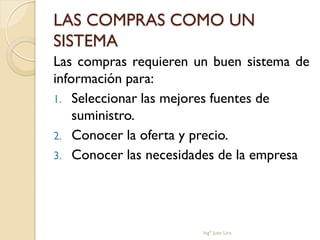 LAS COMPRAS COMO UN
SISTEMA
Las compras requieren un buen sistema de
información para:
1. Seleccionar las mejores fuentes de
    suministro.
2. Conocer la oferta y precio.
3. Conocer las necesidades de la empresa




                       Ingº Juan Lira
 