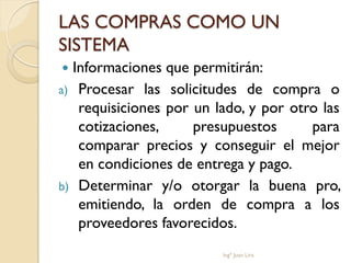 LAS COMPRAS COMO UN
SISTEMA
 Informaciones que permitirán:
a) Procesar las solicitudes de compra o
   requisiciones por un lado, y por otro las
   cotizaciones,     presupuestos      para
   comparar precios y conseguir el mejor
   en condiciones de entrega y pago.
b) Determinar y/o otorgar la buena pro,
   emitiendo, la orden de compra a los
   proveedores favorecidos.
                         Ingº Juan Lira
 