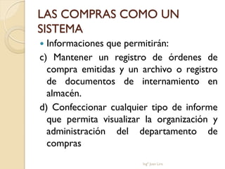 LAS COMPRAS COMO UN
SISTEMA
 Informaciones que permitirán:
c) Mantener un registro de órdenes de
  compra emitidas y un archivo o registro
  de documentos de internamiento en
  almacén.
d) Confeccionar cualquier tipo de informe
  que permita visualizar la organización y
  administración del departamento de
  compras
                        Ingº Juan Lira
 