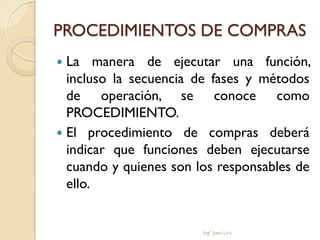 PROCEDIMIENTOS DE COMPRAS
 La manera de ejecutar una función,
  incluso la secuencia de fases y métodos
  de operación, se conoce como
  PROCEDIMIENTO.
 El procedimiento de compras deberá
  indicar que funciones deben ejecutarse
  cuando y quienes son los responsables de
  ello.


                        Ingº Juan Lira
 
