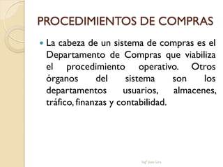 PROCEDIMIENTOS DE COMPRAS
   La cabeza de un sistema de compras es el
    Departamento de Compras que viabiliza
    el procedimiento operativo. Otros
    órganos       del     sistema     son    los
    departamentos        usuarios,    almacenes,
    tráfico, finanzas y contabilidad.




                            Ingº Juan Lira
 