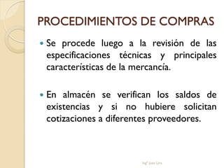 PROCEDIMIENTOS DE COMPRAS
   Se procede luego a la revisión de las
    especificaciones técnicas y principales
    características de la mercancía.

   En almacén se verifican los saldos de
    existencias y si no hubiere solicitan
    cotizaciones a diferentes proveedores.



                         Ingº Juan Lira
 