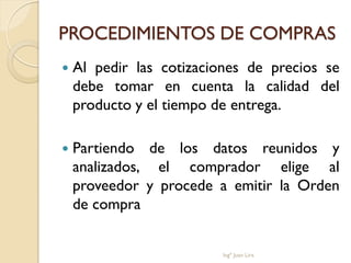 PROCEDIMIENTOS DE COMPRAS
   Al pedir las cotizaciones de precios se
    debe tomar en cuenta la calidad del
    producto y el tiempo de entrega.

   Partiendo de los datos reunidos y
    analizados, el comprador elige al
    proveedor y procede a emitir la Orden
    de compra


                         Ingº Juan Lira
 