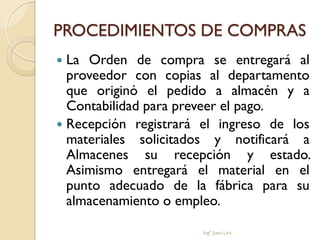 PROCEDIMIENTOS DE COMPRAS
 La Orden de compra se entregará al
  proveedor con copias al departamento
  que originó el pedido a almacén y a
  Contabilidad para preveer el pago.
 Recepción registrará el ingreso de los
  materiales solicitados y notificará a
  Almacenes su recepción y estado.
  Asimismo entregará el material en el
  punto adecuado de la fábrica para su
  almacenamiento o empleo.

                       Ingº Juan Lira
 