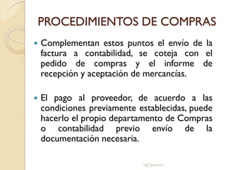 PROCEDIMIENTOS DE COMPRAS
   Complementan estos puntos el envío de la
    factura a contabilidad, se coteja con el
    pedido de compras y el informe de
    recepción y aceptación de mercancías.

   El pago al proveedor, de acuerdo a las
    condiciones previamente establecidas, puede
    hacerlo el propio departamento de Compras
    o contabilidad previo envío de la
    documentación necesaria.

                             Ingº Juan Lira
 