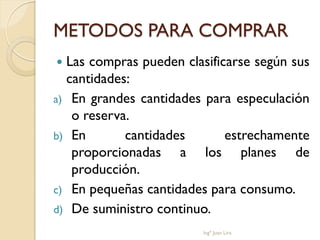 METODOS PARA COMPRAR
 Las compras pueden clasificarse según sus
  cantidades:
a) En grandes cantidades para especulación
   o reserva.
b) En       cantidades       estrechamente
   proporcionadas a los planes de
   producción.
c) En pequeñas cantidades para consumo.
d) De suministro continuo.
                         Ingº Juan Lira
 