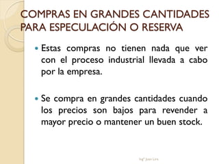 COMPRAS EN GRANDES CANTIDADES
PARA ESPECULACIÓN O RESERVA
     Estas compras no tienen nada que ver
      con el proceso industrial llevada a cabo
      por la empresa.

     Se compra en grandes cantidades cuando
      los precios son bajos para revender a
      mayor precio o mantener un buen stock.


                             Ingº Juan Lira
 