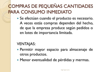 COMPRAS DE PEQUEÑAS CANTIDADES
PARA CONSUMO INMEDIATO
      Se efectúan cuando el producto es necesario.
       A veces estás compras dependen del hecho,
       de que la empresa produce según pedidos o
       en lotes de importancia limitada.

   VENTAJAS:
    Permitir mayor espacio para almacenaje de
     otros productos.
    Menor eventualidad de pérdidas y mermas.

                               Ingº Juan Lira
 