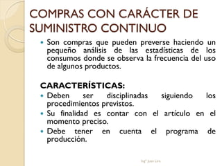 COMPRAS CON CARÁCTER DE
SUMINISTRO CONTINUO
    Son compras que pueden preverse haciendo un
     pequeño análisis de las estadísticas de los
     consumos donde se observa la frecuencia del uso
     de algunos productos.

 CARACTERÍSTICAS:
  Deben      ser  disciplinadas siguiendo  los
   procedimientos previstos.
  Su finalidad es contar con el artículo en el
   momento preciso.
  Debe tener en cuenta el programa de
   producción.

                               Ingº Juan Lira
 
