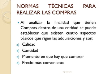 NORMAS     TÉCNICAS                       PARA
REALIZAR LAS COMPRAS
 Al analizar la finalidad que tienen
  Compras dentro de una entidad se puede
  establecer que existen cuatro aspectos
  básicos que rigen las adquisiciones y son:
a) Calidad
b) Cantidad
c) Momento en que hay que comprar
d) Precio más conveniente

                         Ingº Juan Lira
 