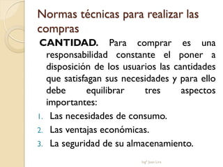 Normas técnicas para realizar las
compras
 CANTIDAD. Para comprar es una
  responsabilidad constante el poner a
  disposición de los usuarios las cantidades
  que satisfagan sus necesidades y para ello
  debe      equilibrar    tres      aspectos
  importantes:
1. Las necesidades de consumo.
2. Las ventajas económicas.
3. La seguridad de su almacenamiento.

                         Ingº Juan Lira
 