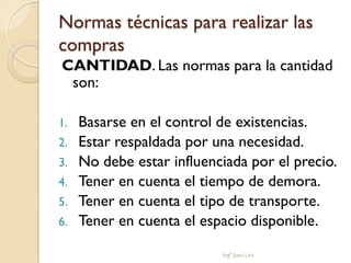 Normas técnicas para realizar las
compras
CANTIDAD. Las normas para la cantidad
 son:

1.   Basarse en el control de existencias.
2.   Estar respaldada por una necesidad.
3.   No debe estar influenciada por el precio.
4.   Tener en cuenta el tiempo de demora.
5.   Tener en cuenta el tipo de transporte.
6.   Tener en cuenta el espacio disponible.

                           Ingº Juan Lira
 