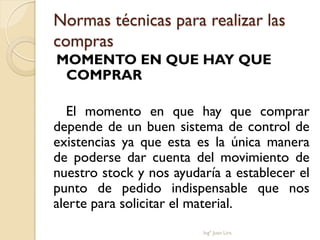 Normas técnicas para realizar las
compras
MOMENTO EN QUE HAY QUE
 COMPRAR

  El momento en que hay que comprar
depende de un buen sistema de control de
existencias ya que esta es la única manera
de poderse dar cuenta del movimiento de
nuestro stock y nos ayudaría a establecer el
punto de pedido indispensable que nos
alerte para solicitar el material.
                         Ingº Juan Lira
 
