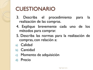 CUESTIONARIO
3.   Describa el procedimiento para la
   realización de las compras.
 4. Explique brevemente cada uno de los
   métodos para comprar.
 5. Describa las normas para la realización de
   compras, con relación a:
a) Calidad
b) Cantidad
c) Momento de adquisición
d) Precio

                          Ingº Juan Lira
 