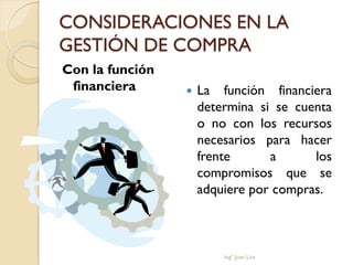 CONSIDERACIONES EN LA
GESTIÓN DE COMPRA
Con la función
 financiera         La función financiera
                     determina si se cuenta
                     o no con los recursos
                     necesarios para hacer
                     frente      a      los
                     compromisos que se
                     adquiere por compras.



                         Ingº Juan Lira
 
