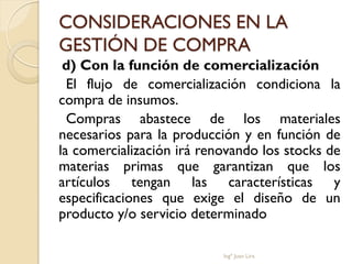 CONSIDERACIONES EN LA
GESTIÓN DE COMPRA
 d) Con la función de comercialización
  El flujo de comercialización condiciona la
compra de insumos.
  Compras abastece de los materiales
necesarios para la producción y en función de
la comercialización irá renovando los stocks de
materias primas que garantizan que los
artículos tengan las características y
especificaciones que exige el diseño de un
producto y/o servicio determinado

                           Ingº Juan Lira
 