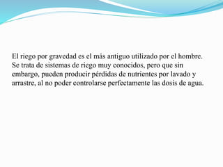 El riego por gravedad es el más antiguo utilizado por el hombre.
Se trata de sistemas de riego muy conocidos, pero que sin
embargo, pueden producir pérdidas de nutrientes por lavado y
arrastre, al no poder controlarse perfectamente las dosis de agua.
 